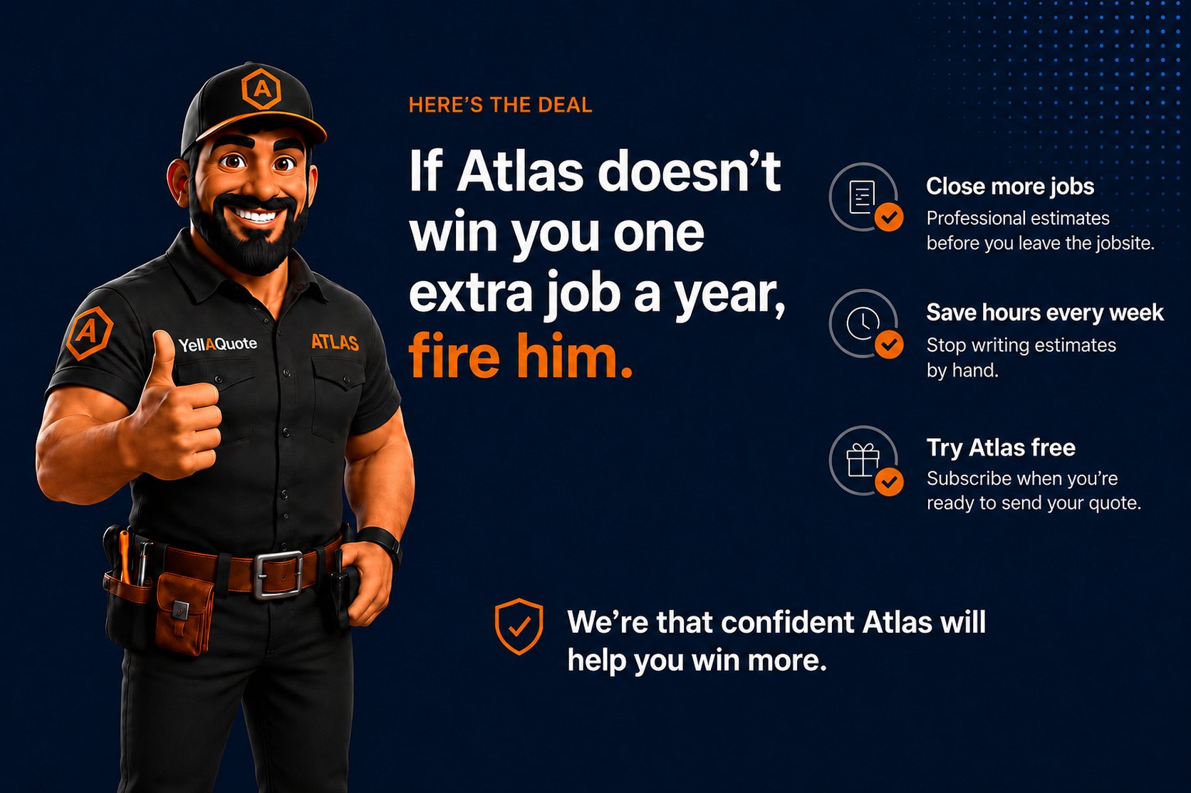 The deal — if Atlas doesn't win you one extra job a year, fire him. No contracts, cancel any time, and your price book stays private: only you access it. We're that confident Atlas will help you win more.